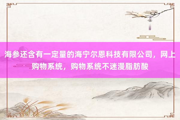 海参还含有一定量的海宁尔恩科技有限公司,网上购物系统,购物系统不迷漫脂肪酸