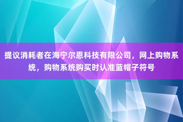 提议消耗者在海宁尔恩科技有限公司，网上购物系统，购物系统购买时认准蓝帽子符号